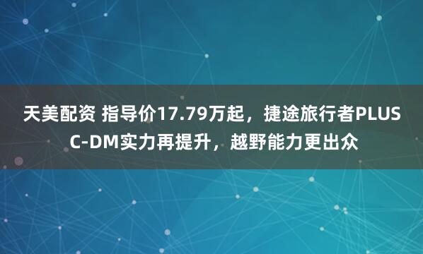 天美配资 指导价17.79万起，捷途旅行者PLUS C-DM实力再提升，越野能力更出众